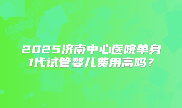 2025济南中心医院单身1代试管婴儿费用高吗？