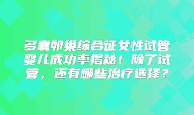 多囊卵巢综合征女性试管婴儿成功率揭秘！除了试管，还有哪些治疗选择？