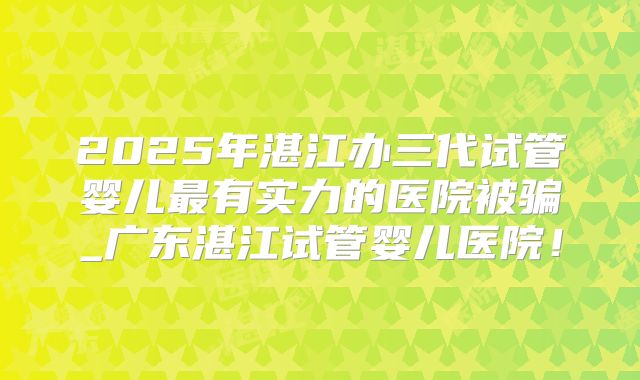 2025年湛江办三代试管婴儿最有实力的医院被骗_广东湛江试管婴儿医院！