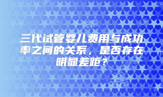 三代试管婴儿费用与成功率之间的关系，是否存在明显差距？