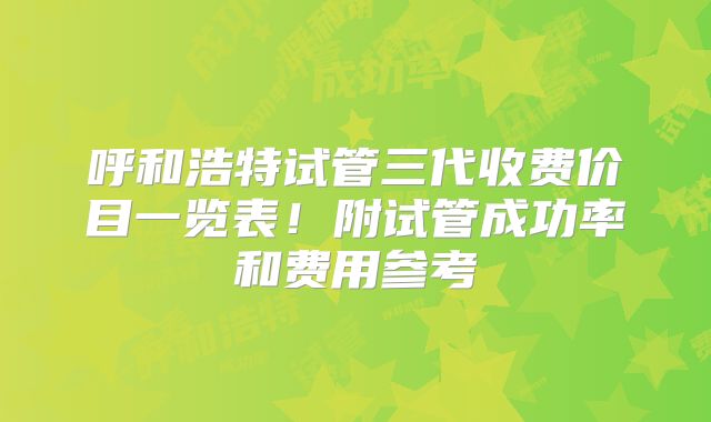 呼和浩特试管三代收费价目一览表!附试管成功率和费用参考