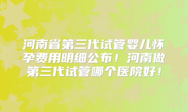河南省第三代试管婴儿怀孕费用明细公布！河南做第三代试管哪个医院好！