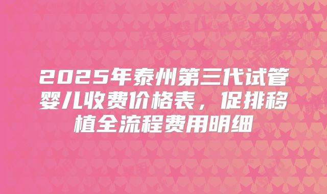 2025年泰州第三代试管婴儿收费价格表，促排移植全流程费用明细