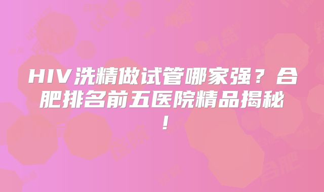 HIV洗精做试管哪家强？合肥排名前五医院精品揭秘！