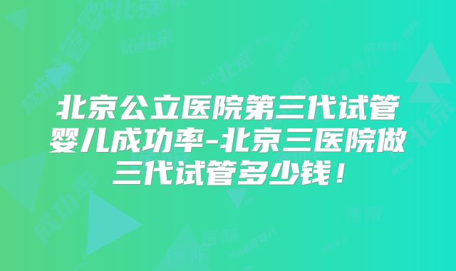 北京公立医院第三代试管婴儿成功率-北京三医院做三代试管多少钱!