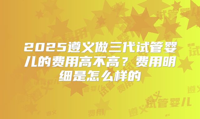 2025遵义做三代试管婴儿的费用高不高?费用明细是怎么样的