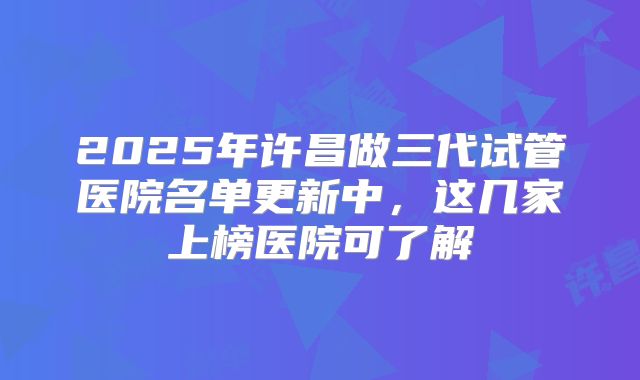 2025年许昌做三代试管医院名单更新中，这几家上榜医院可了解