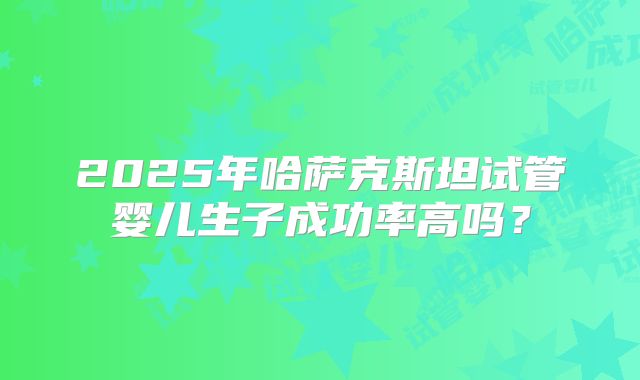 2025年哈萨克斯坦试管婴儿生子成功率高吗?