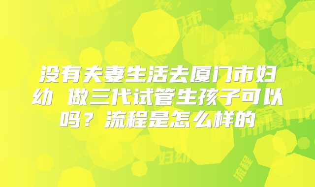 没有夫妻生活去厦门市妇幼 做三代试管生孩子可以吗？流程是怎么样的