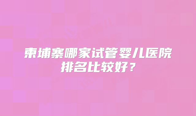 柬埔寨哪家试管婴儿医院排名比较好?