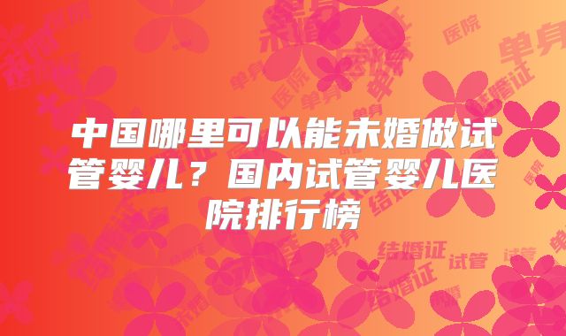 中国哪里可以能未婚做试管婴儿？国内试管婴儿医院排行榜