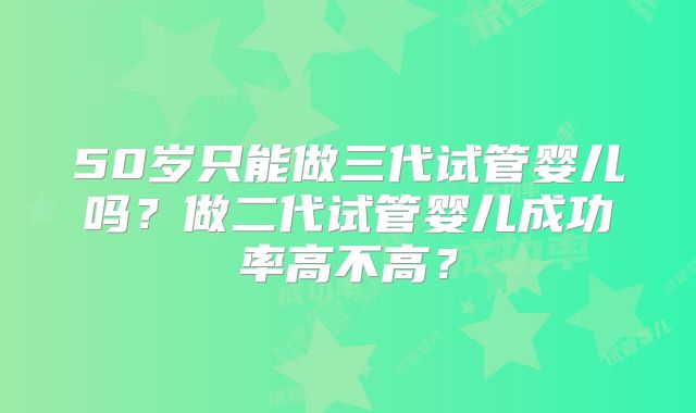 50岁只能做三代试管婴儿吗？做二代试管婴儿成功率高不高？