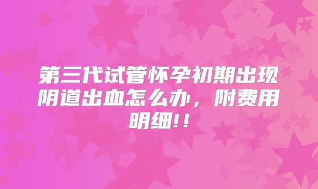 第三代试管怀孕初期出现阴道出血怎么办，附费用明细!！