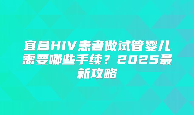 宜昌HIV患者做试管婴儿需要哪些手续？2025最新攻略