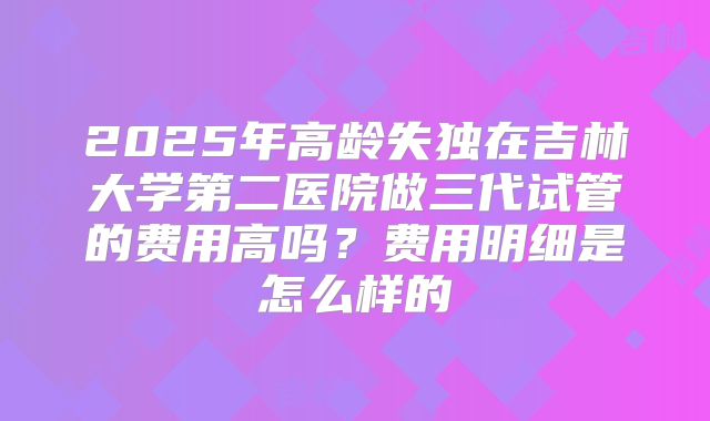 2025年高龄失独在吉林大学第二医院做三代试管的费用高吗？费用明细是怎么样的