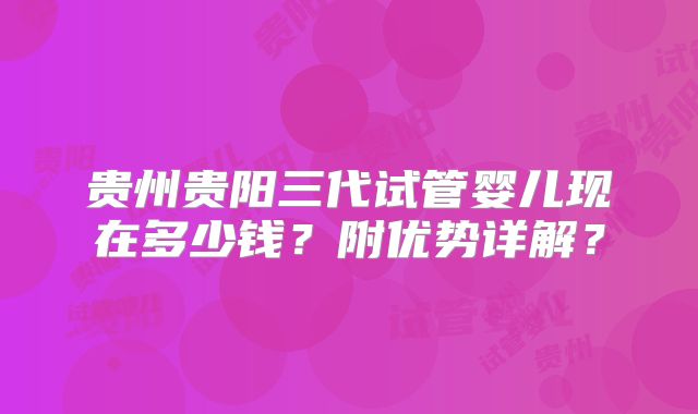 贵州贵阳三代试管婴儿现在多少钱？附优势详解？