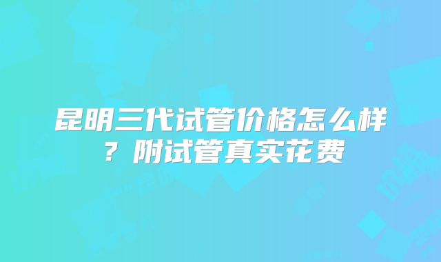 昆明三代试管价格怎么样?附试管真实花费