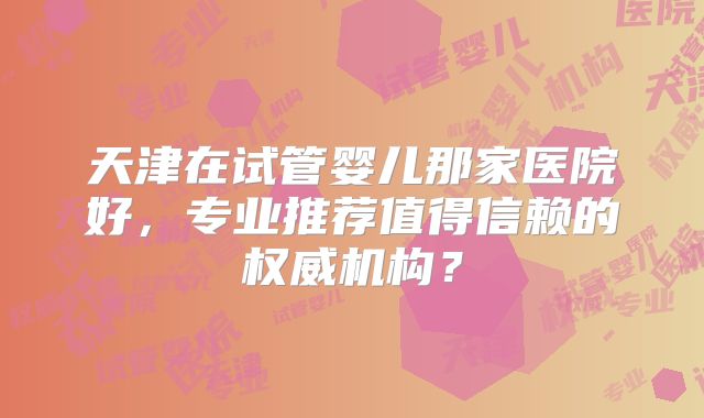 天津在试管婴儿那家医院好,专业推荐值得信赖的权威机构?