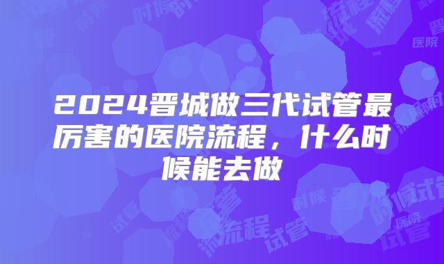 2024晋城做三代试管最厉害的医院流程，什么时候能去做