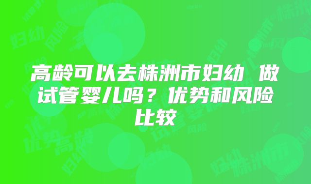 高龄可以去株洲市妇幼 做试管婴儿吗?优势和风险比较