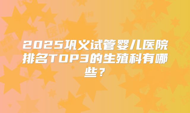 2025巩义试管婴儿医院排名TOP3的生殖科有哪些?