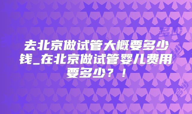 去北京做试管大概要多少钱_在北京做试管婴儿费用要多少?!