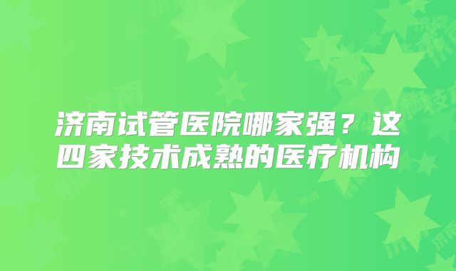 济南试管医院哪家强？这四家技术成熟的医疗机构