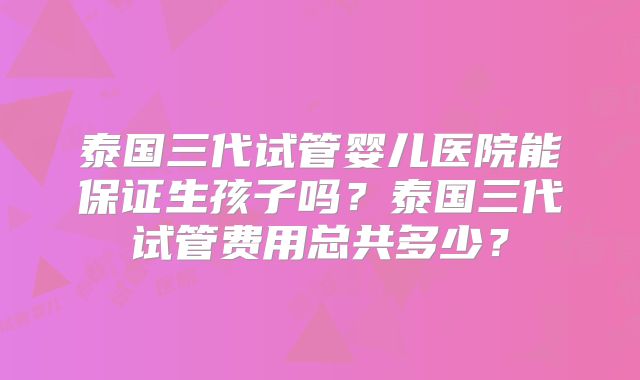 泰国三代试管婴儿医院能保证生孩子吗？泰国三代试管费用总共多少？