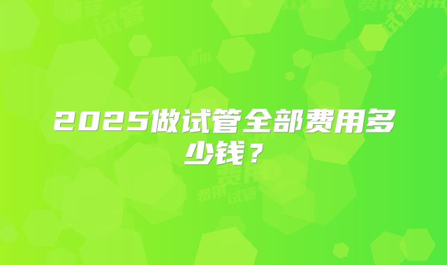 2025做试管全部费用多少钱?