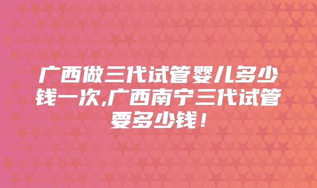 广西做三代试管婴儿多少钱一次,广西南宁三代试管要多少钱！