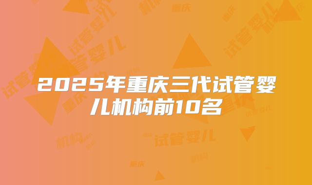 2025年重庆三代试管婴儿机构前10名