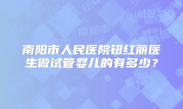 南阳市人民医院钮红丽医生做试管婴儿的有多少？