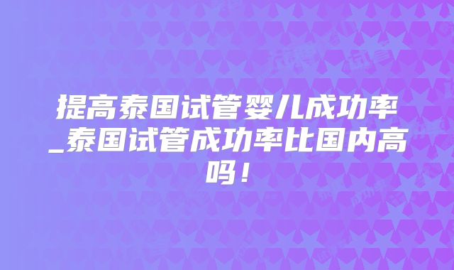提高泰国试管婴儿成功率_泰国试管成功率比国内高吗！