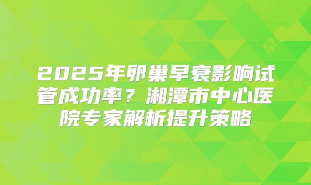 2025年卵巢早衰影响试管成功率？湘潭市中心医院专家解析提升策略