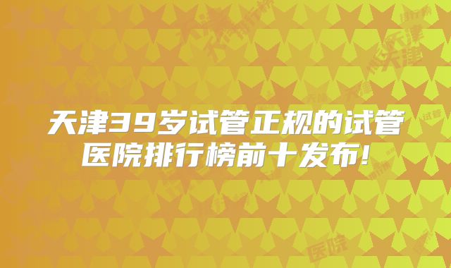 天津39岁试管正规的试管医院排行榜前十发布!