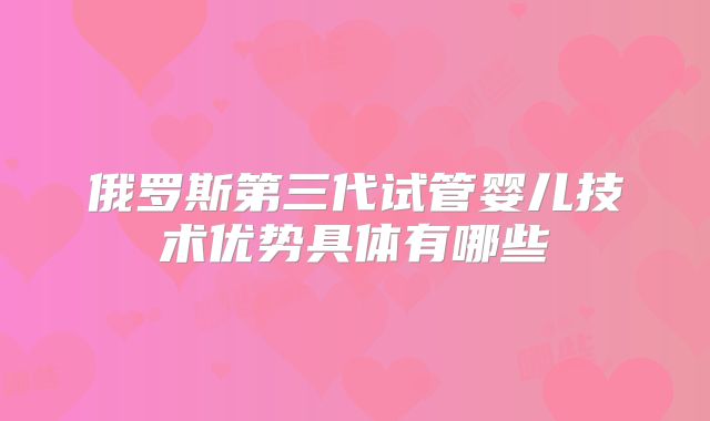 俄罗斯第三代试管婴儿技术优势具体有哪些