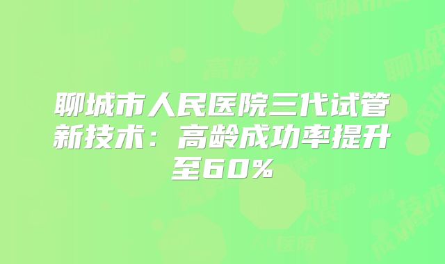 聊城市人民医院三代试管新技术：高龄成功率提升至60%