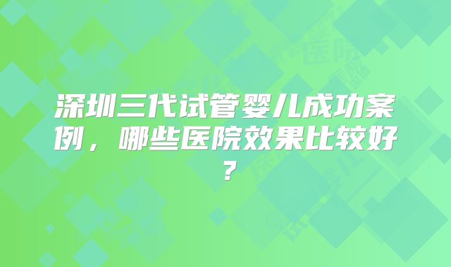 深圳三代试管婴儿成功案例，哪些医院效果比较好？