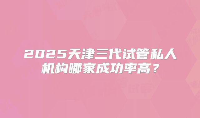 2025天津三代试管私人机构哪家成功率高?