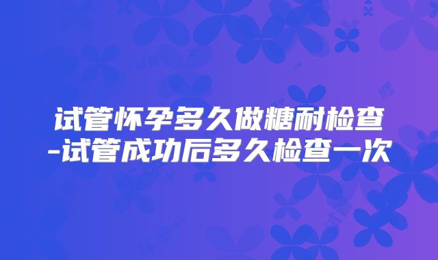 试管怀孕多久做糖耐检查-试管成功后多久检查一次