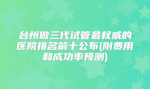 台州做三代试管最权威的医院排名前十公布(附费用和成功率预测)