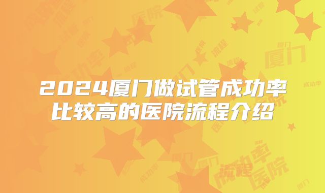 2024厦门做试管成功率比较高的医院流程介绍