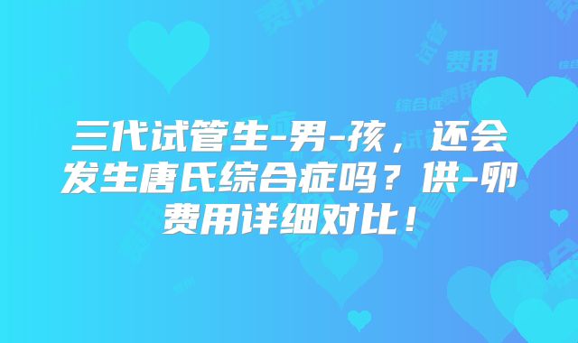 三代试管生-男-孩，还会发生唐氏综合症吗？供-卵费用详细对比！