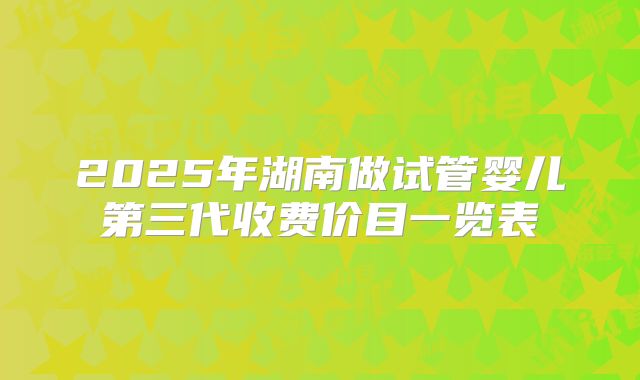 2025年湖南做试管婴儿第三代收费价目一览表