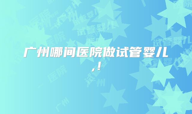 广州哪间医院做试管婴儿,!