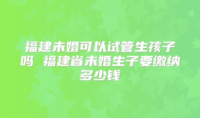 福建未婚可以试管生孩子吗 福建省未婚生子要缴纳多少钱