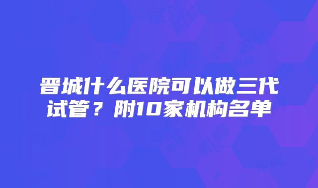 晋城什么医院可以做三代试管?附10家机构名单