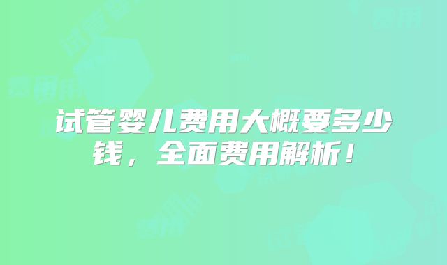 试管婴儿费用大概要多少钱,全面费用解析!
