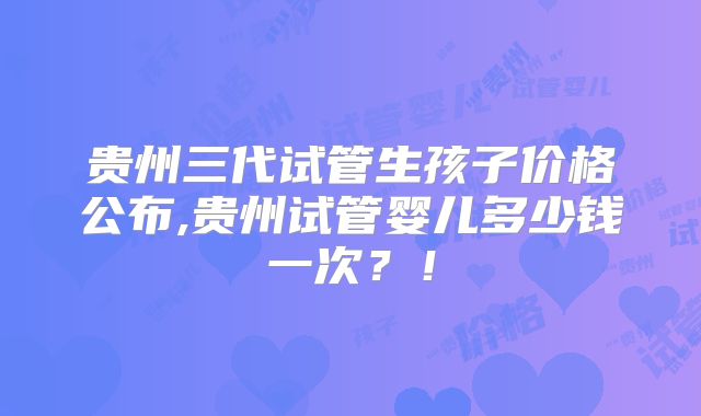贵州三代试管生孩子价格公布,贵州试管婴儿多少钱一次？！