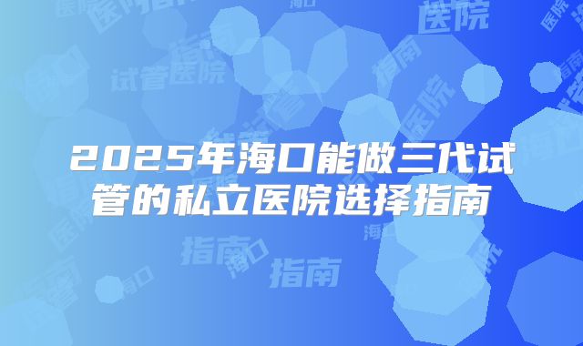 2025年海口能做三代试管的私立医院选择指南